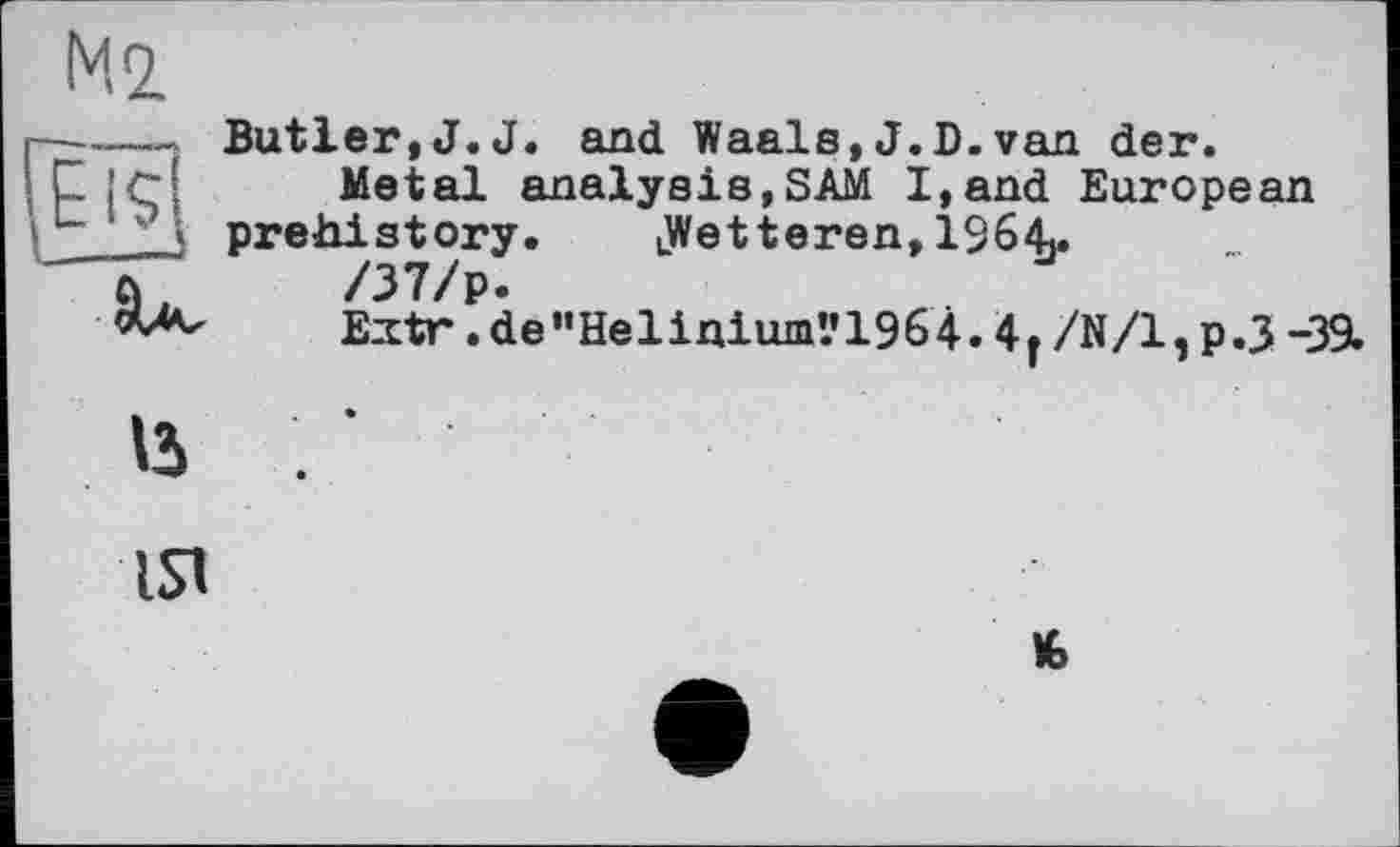 ﻿Ml
■—-——j Butler,J.J. and Waals,J.D.van der.
ipi'Cl	Metal analysis,SAM I,and European
L prehistory. LWetteren, 19641.
-“(Г	/37/p.
«A-	Extr .de”Helinium"1964.4f /N/І, p.3 -39.
15 /
IS1